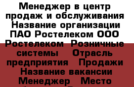 Менеджер в центр продаж и обслуживания › Название организации ­ ПАО Ростелеком ООО “Ростелеком -Розничные системы“ › Отрасль предприятия ­ Продажи  › Название вакансии ­ Менеджер › Место работы ­ г. Владимир, ул. Гороховая, 20 › Подчинение ­ Руководителю центра продаж и обслуживания › Минимальный оклад ­ 25 000 › Максимальный оклад ­ 30 000 - Владимирская обл., Владимир г. Работа » Вакансии   . Владимирская обл.